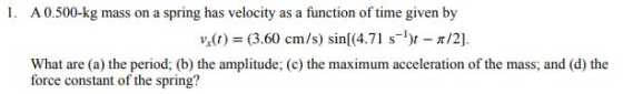 A 0.500-kg mass on a spring has velocity as a function of time given by v(t)(3.60 cm/s) sinl(4.71 s-) /2]. What are (a) the period; (b) the amplitude; (c) the maximum acceleration of the mass; and (d) the force constant of the spring?