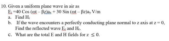 10. Given a uniform plane wave in air as Ei-40 Cos (cot - Pz)ax 30 Sin (ot - Bz)ay V/m nd Hi b. If the wave encounters a perfectly conducting plane normal to z axis at z 0, Find the reflected wave E and Hr C. What are the total E and H fields for z < 0.