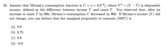 23. Assume that Miriams consumption function is C = a +b(yd), where yd = (Y – T) is disposable income, defined as the differ