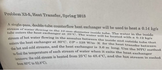 Problem X3-5, Heat Transfer, Spring 2018 A single-pass, double-tube counterflow heat exchanger will be used to heat a 0.14 kg/s stream of water nowing in the 12-mm diameter inside tube. The water in the inside tube enters the heat exchanger at 25 C. The water will be heated with a 0.12 kg/s m of hot water flowing in the annulus between the inside and outside tube that enters the heat exchanger at 80°C. UP the hot and cold streams, and the heat exchange 128 W/m K for the heat transfer between r is 3.6 m long. Use the NTU method to find the temperature of each stream of water when it (answers: the cold stream is heated from 25 48.4°C, and exits the heat exchanger cold stream is heated from 25 C to 48.4 C, and the hot stream is coole from 80°C to 52.8°C).