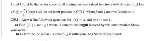 2) Let CI0,1] be the vector space of all continuous real valued functions with domain [0,1J.Let (f.8)-Co)ds be the inner product in C10.11 where fand g are two functions in CI0,1. Answer the following questions for f(x)-x and g(x)-cos. a) Find 《f4) and i g I where l.l denotes the length induced by this inner product,Show your work b) Determine the scalar c so that f-cg is orthogonal to f.Show all your work.