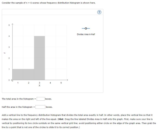 Consider the sample of n = 6 scores whose frequency distribution histogram is shown here. Divides Area in Half The total area in the histogram - boxes Half the area in the histogram . boxes. Add a vertical line to the frequency distribution histogram that divides the total area exactly in half. In other words, place the vertical line so that it makes the area on the right and left of the line equal. (Hint: Drag the line labeled Divides Area in Half onto the graph. First, make sure your line is vertical by positioning its two circle symbols on the same vertical grid line; avoid positioning either circle on the edge of the graph area. Then grab the line by a point that is not one of the circles to slide it to its correct position.)