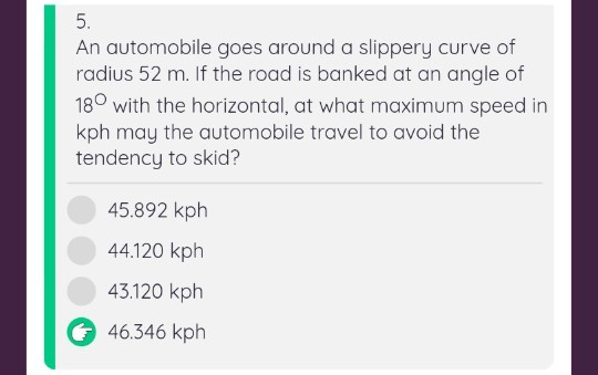 5. An automobile goes around a slippery curve of radius 52 m. If the road is banked at an angle of 18 with the horizontal, at what maximum speed in kph may the automobile travel to avoid the tendency to skid? 45.892 kph 44.120 kph 43.120 kph 46.346 kph