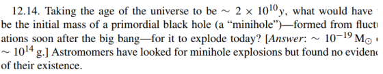 12.14. Taking the age of the universe to be ~ 2 1010y, what would have be the initial mass of a primordial black hole (a minihole)-formed from fluctı ations soon after the big bang-for it to explode today? [Answer:10-19 Mo 1014 g.] Astromomers have looked for minihole explosions but found no eviden< of their existence.