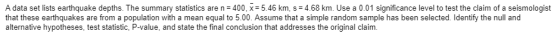 A data set lists earthquake depths. The summary statistics are n= 400, x= 5.46 km, s = 4.68 km. Use a 0.01 significance level