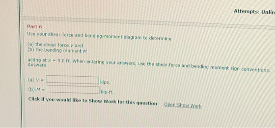 Attempts: Unlin Part 6 Use your shear-force and bending-moment diagram to determine (a) the shear force V and (b) the bending moment M acting at x -9,o ft. When entering your answers, use the shear force and bending moment sign conventions. Answers: (a) V (b) M - Click if you would like to Show Work for this question: open Show Work kips. kip-ft