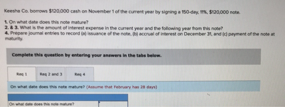 Keesha Co. borrows $120,000 cash on November 1 of the current year by signing a 150-day, 11%, $120,000 note. 1. On what date