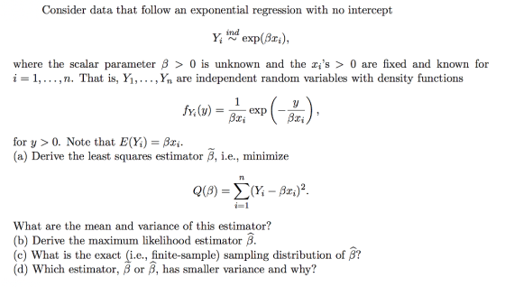 Consider data that follow an exponential regression with no intercept y ind exp(Bri), where the scalar parameter β 〉 0 is unknown and the xs 〉 0 are fixed and known for , .. . ,n. That is, Yı,... , Yn are independent random variables with density functions for y > 0. Note that E(Y)- Bxi a) Derive the least squares estimator B, i.e., minimize What are the mean and variance of this estimator? (b) Derive the maximum likelihood estimator β (c) What is the exact (i.e., finite-sample) sampling distribution of β? (d) which estimator, β or β, has smaller variance and why?
