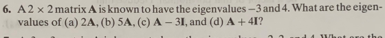 6. A 2 x 2 matrix A is known to have the eigenvalues —3 and 4. What are the eigen- values of (a) 2A, (b) 5A, (c) A – 31, and