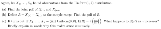 Again, let X1,..., Xn be iid observations from the Uniform(0,0) distribution. (a) Find the joint pdf of Xi) and X(n)- (b) Define R = X(n)-X(1) as the sample range. Find the pdf of R. (c) It turns out, if Xi, . . . , xn (iid) Uniform(0,0), E(R)-θ . What happens to E® as n increases? Briefly explain in words why this makes sense intuitively.