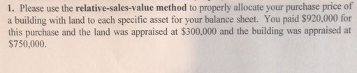 1. Please use the relative-sales-value method to properly allocate your purchase price of a building with land to each specific asset for your balance sheet. You paid $920,000 for this purchase and the land was appraised at $300,000 and the building was appraised at $750,000