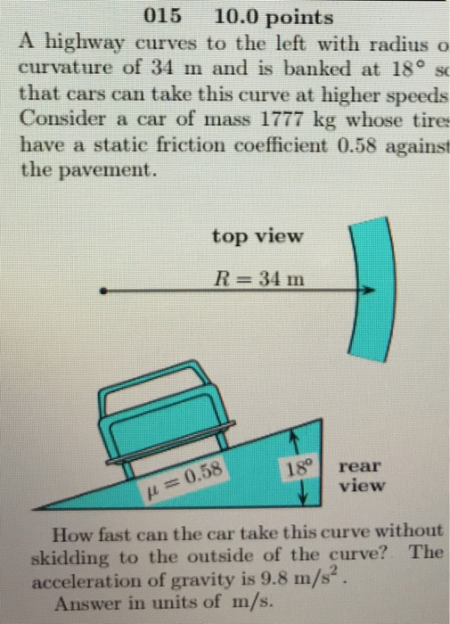 015 10.0 points A highway curves to the left with radius o curvature of 34 m and is banked at 18° s that cars can take this curve at higher speeds Consider a car of mass 1777 kg whose tires have a static friction coefficient 0.58 against the pavement top view R-34111 18 rear view 0.58 How fast can the car take this curve without skidding to the outside of the curve? The acceleration of gravity is 9.8 m/s2. Answer in units of m/s.