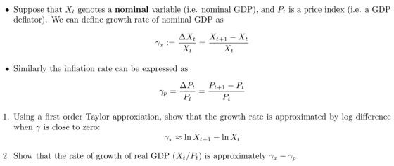 . Suppose that Xt genotes a nominal variable (i.e. nominal GDP), and Pt is a price index (i.e. a GDP deflator). We can define growth rate of nominal GDP as Similarly the inflation rate can be expressed as Pt 1. Using a first order Taylor approxiation, show that the growth rate is approximated by log difference when γ is close to zero: 2. Show that the rate of growth of real GDP (Xt/P) is approximately -p