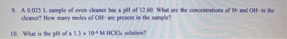 9. A 0.025 L sample of oven cleaner has a pH of 12.60. What are the concentrations of H+ and OH- in the cleaner? How many mol