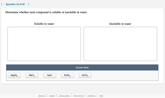 < Question 18 of 36 > Determine whether each compound is soluble or insoluble in water. Soluble in water Insoluble in water A