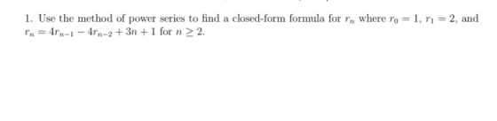 1. Use the method of power series to find a closed-form formula for rn where ro = 1, rı = 2, and In = 4rn-1 - 4rn-2 + 3n+ 1 f