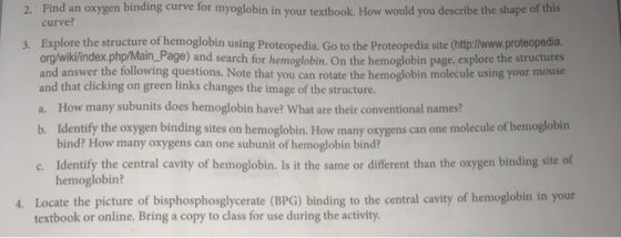 Find an oxygen binding curve for myoglobin in your textbook. How would you describe the shape of this 2. curve? 3. Explore the structure of hemoglobin using Proteopedia, Go to the Proteopedia site (http://www.proteopedia org/wiki/index.php/Main_Page) and search for hemoglobin. On the hemoglobin page, explore the structures and answer the tollowing questions. Note that you can rotate the hemoglobin molecule using your mouse and that clicking on green links changes the image of the structure. a. How many subunits does hemoglobin have? What are their conventional namesi? b. Identify the oxygen binding sites on hemoglobin. How many oxygens can one molecule of hemoglobin bind? How many oxygens can one subunit of hemoglobin bind? c. Identify the central cavity of hemoglobin. Is it the same or diferent than the oxygen binding site of hemoglobin? 4. Locate the picture of bisphosphosglycerate (BPG) binding to the central cavity of hemoglobin in your textbook or online. Bring a copy to class for use during the activity