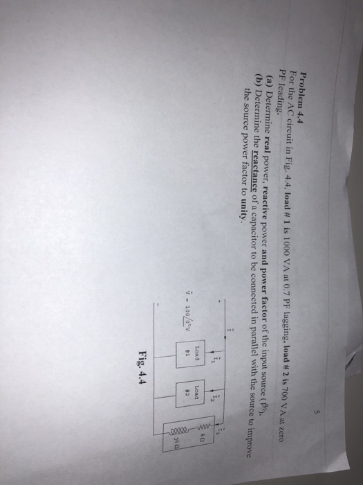 Problem 4.4 For the AC circuit in Fig. 4.4, I PF leading. oad # 1 is 1000 VA at 0.7 PF lagging, load # 2 is 700 VA at zero (a) Determine real power, rea (b) D etermine real power, reactive power and power factor of the input source ( etermine the reactance of a capacitor to be connected in parallel with the source to improve the source power factor to unity Load 36 Fig. 4.4