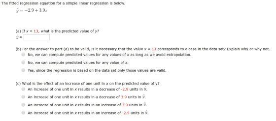 The fitted regresslon equatlon for a slmple linear regresslon Is below. --2.9+3.9 (a) If x-13, what is the predicted value of y? y- (b) For the answer to part (a) to be valid, is it necessary that the value x13 corresponds to a case in the data set? Explain why or why not. No, we can compute predicted values for any values of x as long as we avoid extrapolation. No, we can compute predicted values for any value of x. Yes, since the regression is based on the data set only those values are valid. (c) What Is the effect of an Increase of one unit in x on the predicted value of y? An increase of one unit in x results in a decrease of-2.9 units in y. An increase of one unit in x results in a decrease of 3.9 units ln An increase of one unit in x results in an increase of 3.9 units in y. An Increase of one unlt In x results in an Increase of -2.9 units in y.