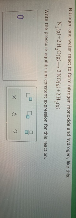 Nitrogen and water react to form nitrogen monoxide and hydrogen, like this: N (9)+2H2O(9) 2 NO(g)+2 H (9) Write the pressure