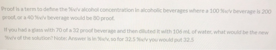 Proof is a term to define the %v/v alcohol concentration in alcoholic beverages where a 100 %v/v beverage is 200 proof, or a