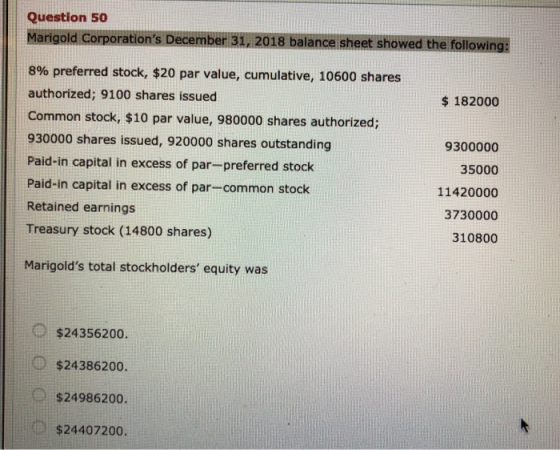 Question 50 Marigold Corporations December 31, 2018 balance sheet showed the following | 8% preferred stock, $20 par value, cumulative, 10600 shares authorized; 9100 shares issued Common stock, $10 par value, 980000 shares authorized; 930000 shares issued, 920000 shares outstanding Paid-in capital in excess of par-preferred stock Paid-in capital in excess of par-common stock Retained earnings Treasury stock (14800 shares) $182000 9300000 35000 11420000 3730000 310800 Marigolds total stockholders equity was $24356200. $24386200. $24986200. $24407200.