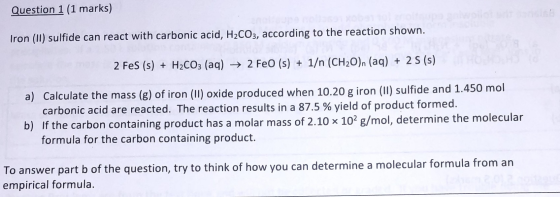 Question 1 (1 marks) Tron (II) sulfide can react with carbonic acid, H2CO3, according to the reaction shown. 2 FeS (s) + H2CO