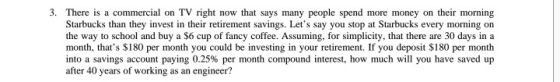 3. There is a commercial on TV right now that says many people spend more money on their morning Starbucks than they invest in their retirement savings. Lets say you stop at Starbucks every morning on the way to school and buy a $6 cup of fancy coffee. Assuming, for simplicity, that there are 30 days in a month, thats $180 per month you could be investing in your retirement. If you deposit $180 per month into a savings account paying 0.25% per month compound interest, how much will you have saved up after 40 years of working as an engineer?