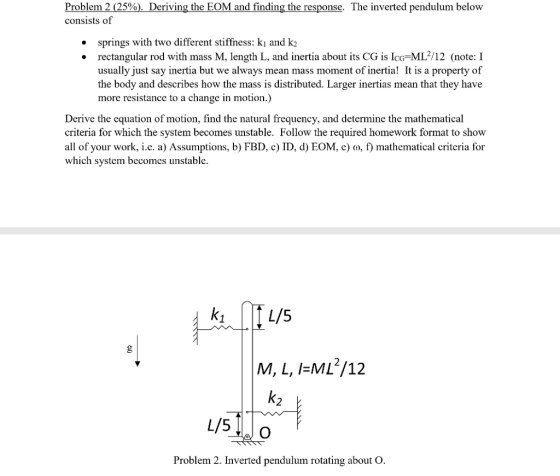 Problem 2 (25%). Deriving the EOM and finding the response. The inverted pendulum below consists of springs with two different stiffness: ki and k2 rectangular rod with mass M, length L, and inertia about its CG is IcG-ML/12 (note: I usually just say inertia but we always mean mass moment of inertia! It is a property of the body and describes how the mass is distributed. Larger inertias mean that they have more resistance to a change in motion.) . Derive the equation of motion, find the natural frequency, and determine the mathematical criteria for which the system becomes unstable. Follow the required homework format to shovw all of your work, i.c. a) Assumptions, b) FBD, c) ID, d) EOM, e o, f mathematical criteria for which system bccomes unstablc M, L, I-ML2/12 2 L/5 Problem 2 Inverted pendulum rotating about O