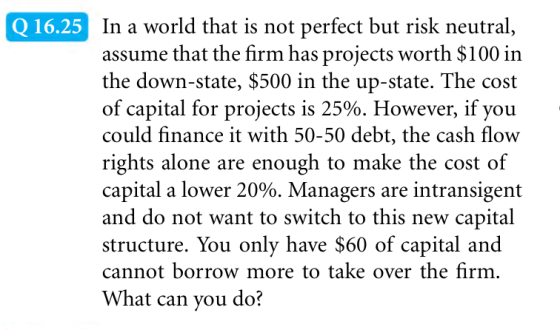 In a world that is not perfect but risk neutral, assume that the firm has projects worth $100 in the down-state, $500 in the up-state. The cost of capital for projects is 25%. However, if you could finance it with 50-50 debt, the cash flow rights alone are enough to make the cost of capital a lower 20%. Managers are intransigent and do not want to switch to this new capital structure. You only have $60 of capital and cannot borrow more to take over the firm. What can you do? Q16.25