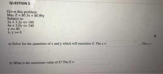 QUESTION 3 Given this problem: Max Z = $0.3x + $0.90y Subject to: 2x + 3.2y <= 160 4x + 2.0y <= 240 y <= 40 X, y >=0 a) Solve