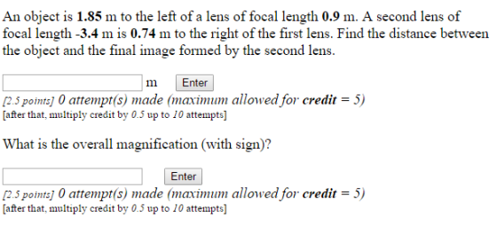 An object is 1.85 m to the left of a lens of focal length 0.9 m. A second lens of focal length -3.4 m is 0.74 m to the right of the first lens. Find the distance between the object and the final image formed by the second lens m Enter M2.5 pointsj 0 attempt(s) made (maximum allowed for credit 5) after that, multiply credit by 0.5 up to 10 attemptsl What is the overall magnification (with sign Enter M2.5 pointsj 0 attempt(s) made (maximum allowed for credit 5) [after that, multiply credit by 0.5 up to 10 attempts]