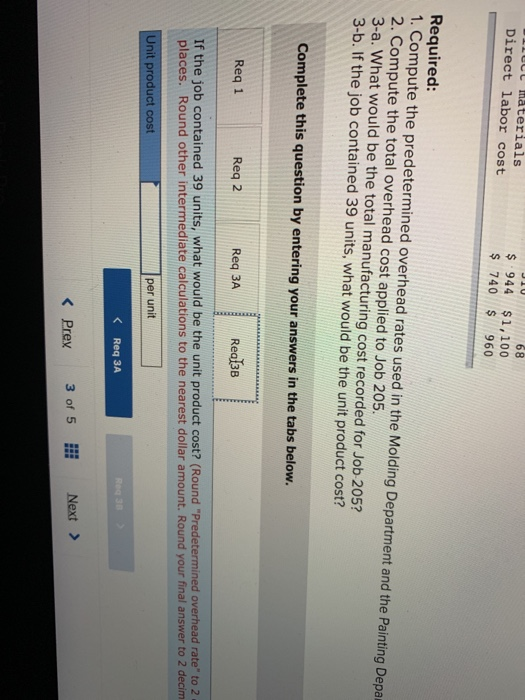 68 $ 944 $1,100 Ut aterials Direct labor cost 740 s 960 Required: 1. Compute the predetermined overhead rates used in the Molding Department and the Painting Depa 2. Compute the total overhead cost applied to Job 205. 3-a. What would be the total manufacturing cost recorded for Job 205? 3-b. If the job contained 39 units, what would be the unit product cost? Complete this question by entering your answers in the tabs below. Req 1 Req 2 Req 3A Rea3B If the job contained 39 units, what would be the unit product cost? (Round Predetermined overhead rate to 2 places. Round other intermediate calculations to the nearest dollar amount. Round your final answer to 2 decim per unit Unit product cost K Req 3A Next> K Prex3 of 5 i