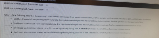 course 2005 free operating cash flow to total debt = 0 2004 free operating cash flow to total debt = 0 Which of the following