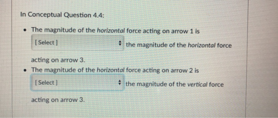 In Conceptual Question 4.4: The magnitude of the horizontal force acting on arrow 1 is Select ] the magnitude of the horizontal force acting on arrow 3. The magnitude of the horizontal force acting on arrow 2 is I Select ] the magnitude of the vertical force acting on arrow 3.