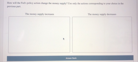 How will the Feds policy action change the money supply? Use only the actions corresponding to your choice in the previous p