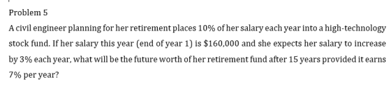 Problem 5 A civil engineer planning for her retirement places 10% of her salary each year into a high-technology stock fund. If her salary this year (end of year 1) is $160,000 and she expects her salary to increase by 3% each year, what will be the future worth of her retirement fund after 15 years provided it earns 7% per year?