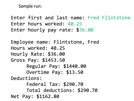 Sample run: Enter first and last name: Fred Flintstone Enter hours worked: 40.25 Enter hourly pay rate: $36.00 Employee name: Flintstone, Fred Hours worked: 40.25 Hourly Rate: $36.00 Gross Pay: $1453.50 Regular Pay: $1440.00 Overtime Pay: $13.50 Deductions: Federal Tax: $290.70 Total deductions: $290.70 Net Pay: $1162.80