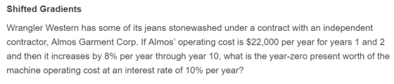 Shifted Gradients Wrangler Western has some of its jeans stonewashed under a contract with an independent contractor, Almos Garment Corp. If Almos operating cost is $22,000 per year for years 1 and 2 and then it increases by 8% per year through year 10, what is the year-zero present worth of the machine operating cost at an interest rate of 10% per year?