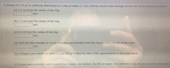 A charge of 2.50 C is uniformly distributed on a ring of radius 8.5 cm. Find the electric field strength on the axis at the f
