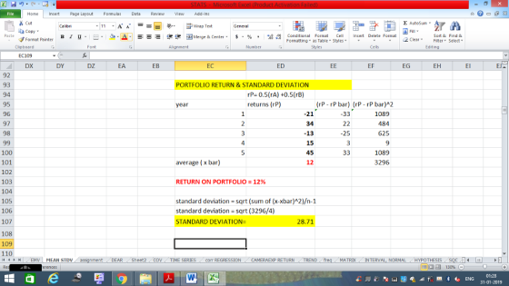 Home nert Page Layout Formulas Data Review View dd-Ins Cut Σ AutoSum ー E ゴWrap Text ta copy ▼ 9-A. .Es_函Merge & Center, $, % , 弼,8 C Conditional Format CeInsert Delete Format Formatting as Table Styles2 Clear B 1 u . :. Sort &Find & Format Painter Clipboard Alignment Number Cells Edting DX DY DZ EA EB EC ED EF EG EH El 92 93 94 95 96 97 98 PORTFOLIO RETURN & STANDARD DEVIATION rP 0.5(rA) +0.5(rB) returns (rP) year (rP rP bar) (rP rP bar)A2 -21 34 -13 15 45 12 1089 484 625 25 4 100 101 102 103 104 105 106 107 1089 3296 average (x bar) RETURN ON PORTFOLIO 12% standard deviation sqrt (sum of (x-xbar)A2)/n-1 standard deviation sqrt (3296/4) STANDARD DEVIATION- 28.71 108 109 110 4EMV MEAN STDV DEAR Sheet2 TIME SERIES com REGRESSIONCAMERAEXP RETURNTRENDfre MATRIX INTERVAL, NORMALHYPOTHESISS 01:28 31-01-2019