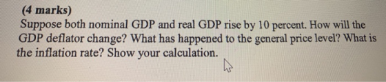 (4 marks) Suppose both nominal GDP and real GDP rise by 10 percent. How will the GDP deflator change? What has happened to th