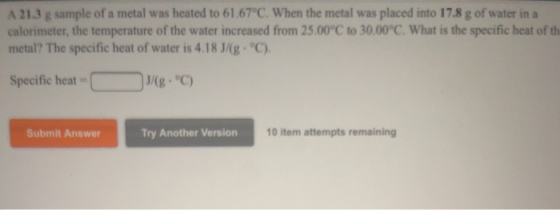 A 21.3 g sample of a metal was heated to 61.67°C. When the metal was placed into 17.8 g of water in a calorimeter, the temper