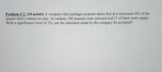 Problem # 2: (20 points) A company that packages peanuts states that at a maximum 6% of the peanut shells contain no nuts. At