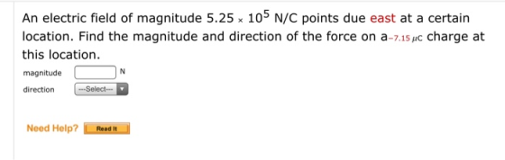 An electric field of magnitude 5.25 x 105 N/C points due east at a certain location. Find the magnitude and direction of the