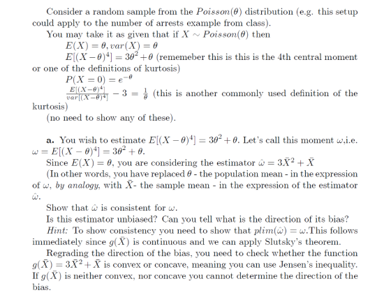 Consider a random sample from the Poisson(0) distribution (e.g. this setup could apply to the number of arrests example from class) You may take it as given that if X ~Poisson(0) then E[X_ θ)41-30 +θ (rememeber this is this is the 4th central moment or one of the definitions of kuutosis 3- (this is another commonly used definition of the kurtosis) (no need to show any of these) a. You wish to estimate E[X-0)4] Since E(X) 392 + θ. Lets call this moment w.i.e. 2 -6, you are considering the estimator3 2 X (In other words, vou have replaced θ- the population mean in the expression of w, by analogy, with X- the sample mean - in the expression of the estimator Show that is consistent forw. Is this estimator unbiased? Can you tell what is the direction of its bias? Hint: To show consistency you need to show that lim(a) w.This follows immediately since g(X) is continuous and we can apply Slutskys theorem Regrading the direction of the bias, you need to check whether the function g(X) 3X2+X is convex or concave, meaning you can use Jensens inequality. If g(X) is neither convex, nor concave you cannot determine the direction of the bias