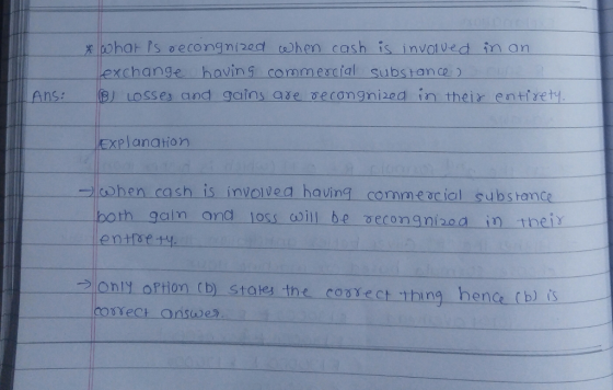 x har Ps secongnized chen cash is invoved inon exchange havin 9 commescial subs anco Ans:B) Losses and gains ase cecongnized in their entiret Explanation lohen cash is involvea having commeacial substance gain ety. and loss aoill be reconanizoa in meir 2only o Ption (D) States the consect thing hence (b) is e n