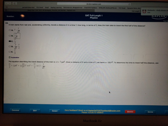 atom, kaptest.com TCU EmailGmail Sapling Learning file?cmdevie...Wrapped-true Chem1412 Syllabus 2018 OAT Study Plan i OAT 2017-18 Stratogins, Practice, and Review-Kaptest.corm Length TI Starbucks-study physics fr OAT Full-Length 1 Physics Question: Time R 13. A train starts from rest and, accelerating uniformly, travels a distance D in a time T. How long, in terms of T, does the train take to travel the first half of this distance? 2 OD. The equation describing the travel distance of the train is: d = 1/ 2at2 Given a distance of D and a time of T we have a = 2D 2 To determine the time to travel half this distance, use: EXHIBITH Have feedback? Emall us at KaplanDATOATEeedback@kaplan.com Please Include ID h500033 PREvIOUs MARKED MacBook Ain