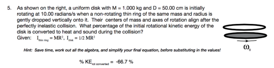 5. As shown on the right, a uniform disk with M = 1.000 kg and D = 50.00 cm is initially rotating at 10.00 radians/s when a non-rotating thin ring of the same mass and radius is gently dropped vertically onto it. Their centers of mass and axes of rotation align after the perfectly inelastic collision. What percentage of the initial rotational kinetic energy of the disk is converted to heat and sound during the collision? Given: 1t -MR, Idisk-1/2 MR2 thin ring Hint: Save time, work out all the algebra, and simplify your final equation, before substituting in the values! % KErot converted?-66.7 %