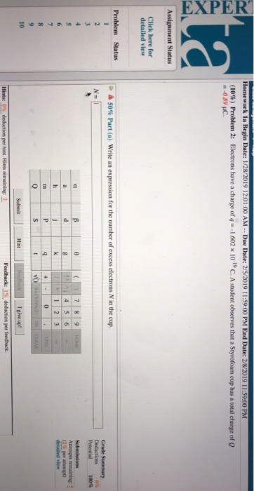 (10%) Problem, 2: Electrons have a charge ofqu-1602 x IO 190 A student observes that a Styrofoam cup has a total charge of Q 0.89 uC Assignment Status Click here for detailed view Problem Status ▲ 50% Part (a) Write an expression for the number of excess electrons N in the cup Potential 100% (26 per anempo detailed view 1 2 3 10 I give upt Hint